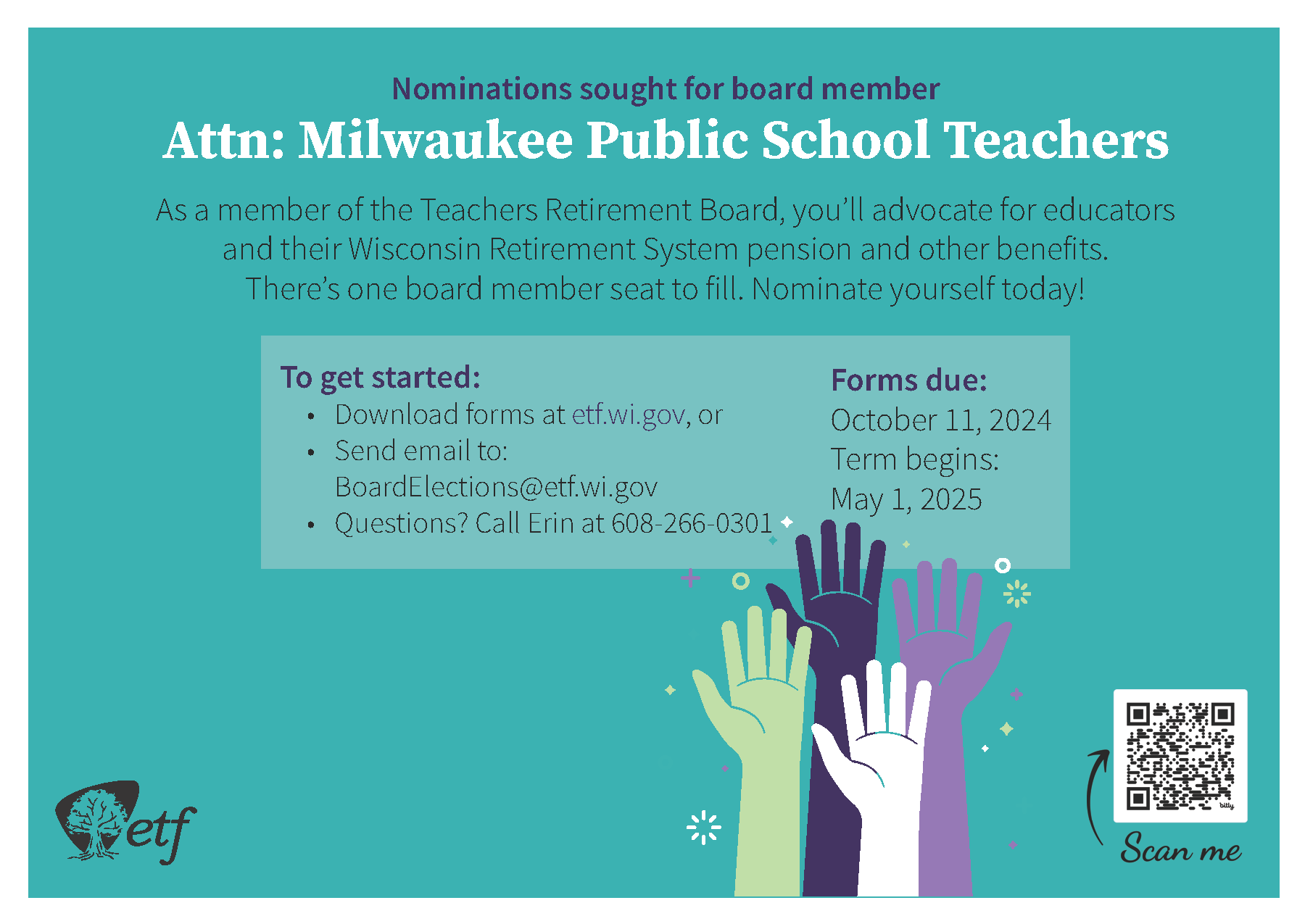 Nominations sought for board member: Attn: Milwaukee Public School Teachers. As a member of the Teachers Retirement Board, you'll advocate for educators and their Wisconsin Retirement System pension and other benefits. There's one board member seat to fill. Nominate yourself today! To get started: Download forms at etf.wi.gov, or Send email to: BoardElections@etf.wi.gov; Questions? Call Erin at 608-266-0301. Forms due: October 11, 2024. Term begins: May 1, 2025.