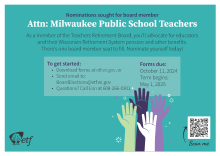 Nominations sought for board member: Attn: Milwaukee Public School Teachers. As a member of the Teachers Retirement Board, you'll advocate for educators and their Wisconsin Retirement System pension and other benefits. There's one board member seat to fill. Nominate yourself today! To get started: Download forms at etf.wi.gov, or Send email to: BoardElections@etf.wi.gov; Questions? Call Erin at 608-266-0301. Forms due: October 11, 2024. Term begins: May 1, 2025 